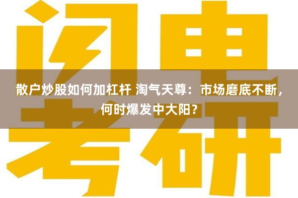 散户炒股如何加杠杆 淘气天尊：市场磨底不断，何时爆发中大阳？