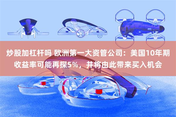 炒股加杠杆吗 欧洲第一大资管公司：美国10年期收益率可能再探5%，并将由此带来买入机会