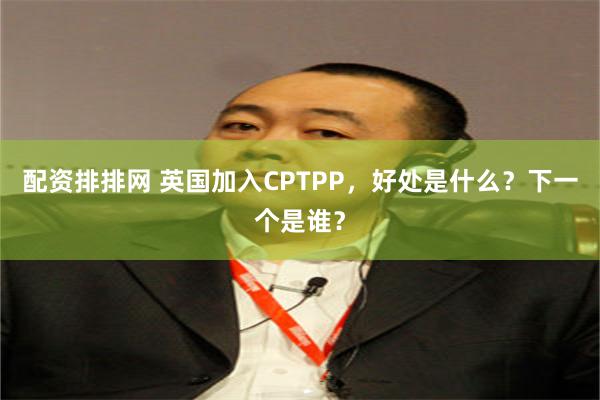 配资排排网 英国加入CPTPP，好处是什么？下一个是谁？