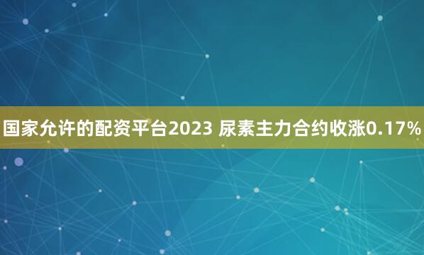 国家允许的配资平台2023 尿素主力合约收涨0.17%