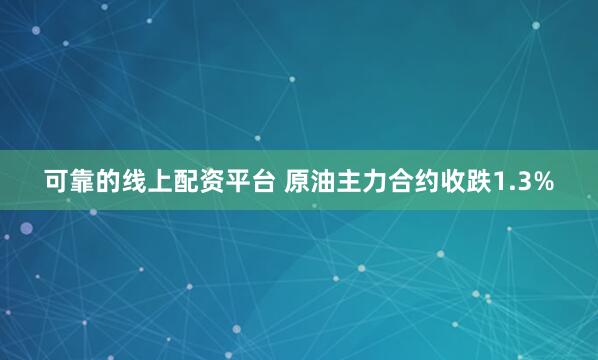 可靠的线上配资平台 原油主力合约收跌1.3%