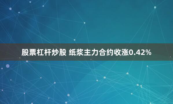 股票杠杆炒股 纸浆主力合约收涨0.42%