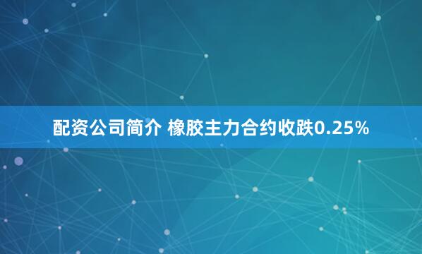 配资公司简介 橡胶主力合约收跌0.25%