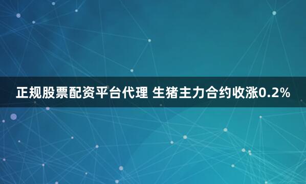 正规股票配资平台代理 生猪主力合约收涨0.2%