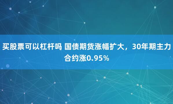 买股票可以杠杆吗 国债期货涨幅扩大，30年期主力合约涨0.95%