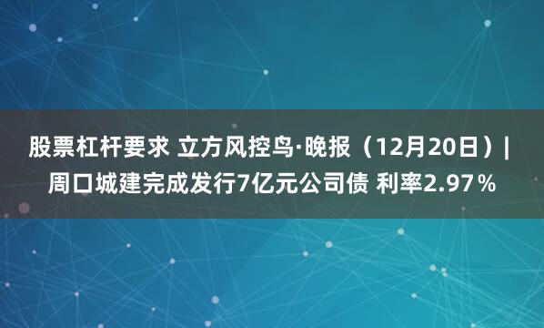 股票杠杆要求 立方风控鸟·晚报（12月20日）| 周口城建完成发行7亿元公司债 利率2.97％