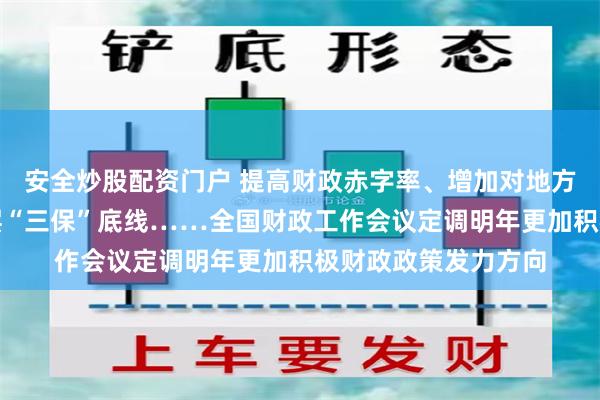 安全炒股配资门户 提高财政赤字率、增加对地方转移支付并兜牢基层“三保”底线……全国财政工作会议定调明年更加积极财政政策发力方向