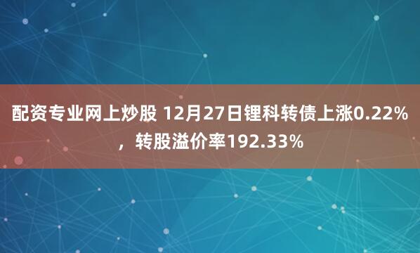 配资专业网上炒股 12月27日锂科转债上涨0.22%，转股溢价率192.33%