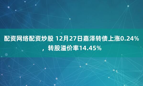 配资网络配资炒股 12月27日嘉泽转债上涨0.24%，转股溢价率14.45%