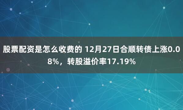 股票配资是怎么收费的 12月27日合顺转债上涨0.08%，转股溢价率17.19%