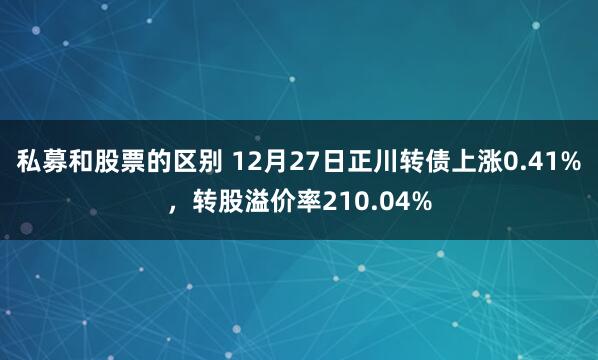 私募和股票的区别 12月27日正川转债上涨0.41%，转股溢价率210.04%