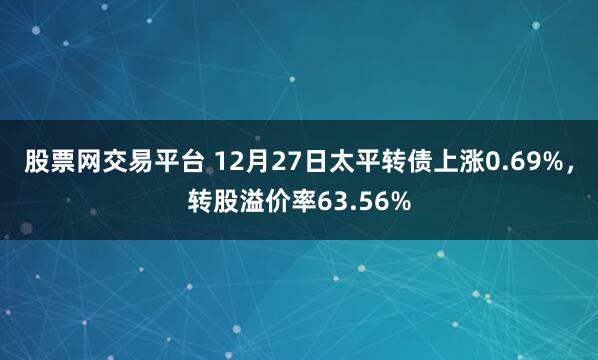 股票网交易平台 12月27日太平转债上涨0.69%，转股溢价率63.56%