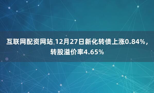 互联网配资网站 12月27日新化转债上涨0.84%，转股溢价率4.65%