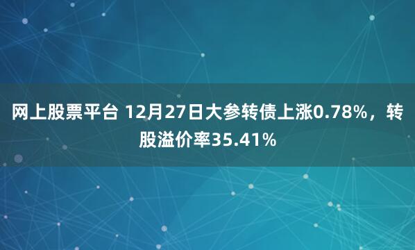 网上股票平台 12月27日大参转债上涨0.78%，转股溢价率35.41%