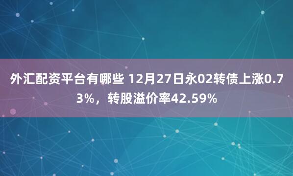 外汇配资平台有哪些 12月27日永02转债上涨0.73%，转股溢价率42.59%