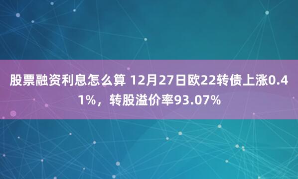 股票融资利息怎么算 12月27日欧22转债上涨0.41%，转股溢价率93.07%