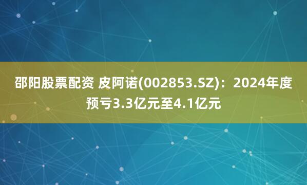 邵阳股票配资 皮阿诺(002853.SZ)：2024年度预亏3.3亿元至4.1亿元