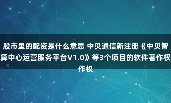 股市里的配资是什么意思 中贝通信新注册《中贝智算中心运营服务平台V1.0》等3个项目的软件著作权