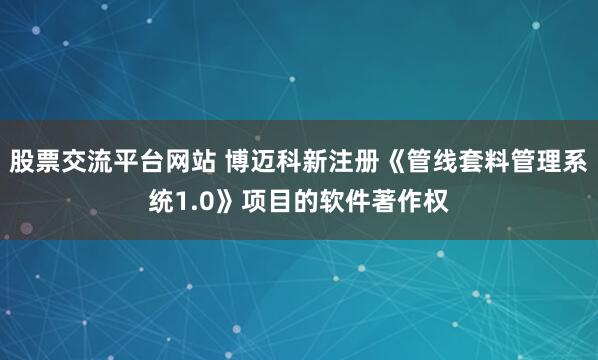 股票交流平台网站 博迈科新注册《管线套料管理系统1.0》项目的软件著作权