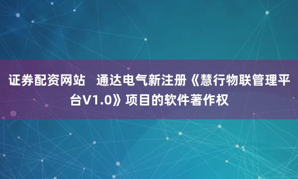 证券配资网站   通达电气新注册《慧行物联管理平台V1.0》项目的软件著作权