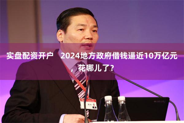 实盘配资开户   2024地方政府借钱逼近10万亿元，花哪儿了？