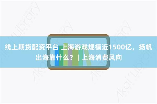 线上期货配资平台 上海游戏规模近1500亿，扬帆出海靠什么？ | 上海消费风向