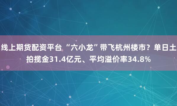 线上期货配资平台 “六小龙”带飞杭州楼市？单日土拍揽金31.4亿元、平均溢价率34.8%