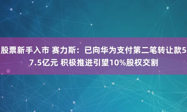 股票新手入市 赛力斯：已向华为支付第二笔转让款57.5亿元 积极推进引望10%股权交割