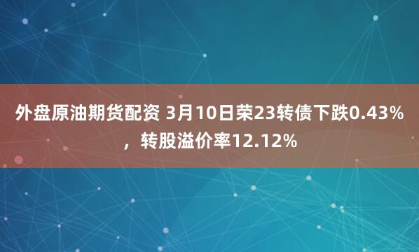 外盘原油期货配资 3月10日荣23转债下跌0.43%，转股溢价率12.12%