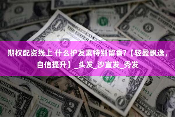 期权配资线上 什么护发素特别留香?【轻盈飘逸，自信提升】_头发_沙宣发_秀发